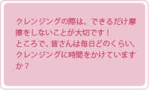 クレンジングの際は、できるだけ摩擦をしないことが大切です！ところで、皆さんは毎日どのくらい、クレンジングに時間をかけていますか？