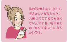 泡の「空気を抜く」なんて、考えたことがなかった！力任せにこするのも良くないんですね。明日からは”泡立ち名人”になりたいです。