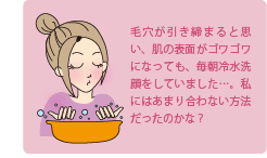 毛穴が引き締まると思い、肌の表面がゴワゴワになっても、毎朝冷水洗顔をしていました・・・。私にはあまり合わない方法だったのかな？