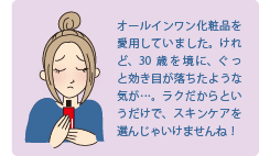 オールインワン化粧品を愛用していました。けれど、30歳を境に、ぐっと効き目が落ちたような気が・・・ラクだからというだけで、スキンケアを選んじゃいけませんね！