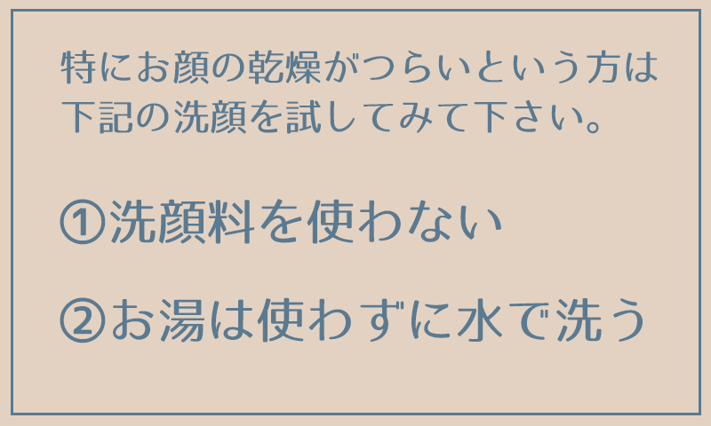 特にお顔の乾燥がつらいという方は、下記の洗顔を試してみて下さい。 ①洗顔料を使わない ②お湯は使わずに水で洗う