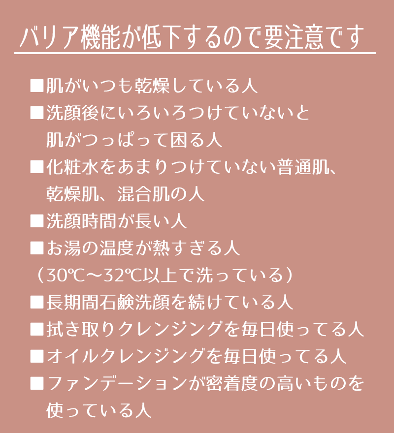 ▼肌がいつも乾燥している人 ▼洗顔後にいろいろつけていないと肌がつっぱって困る人 ▼化粧水をあまりつけていない普通肌、乾燥肌、混合肌の人 ▼洗顔時間が長い人 ▼お湯の温度が熱すぎる人（30℃～32℃以上で洗っている） ▼長期間石鹸洗顔を続けている人 ▼拭き取りクレンジングを毎日使っている人 ▼オイルクレンジングで軽いメイクも毎日落としている人 ▼ファンデーションが密着度の高いものを使っている人