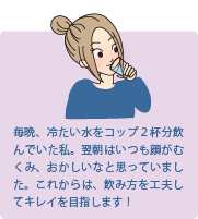 水をたくさん飲むと肌が変化する？
毎晩、冷たい水をコップ2杯分飲んでいた私。翌朝はいつも顔がむくみ、おかしいなと思っていました。これからは、飲み方を工夫してキレイを目指します！