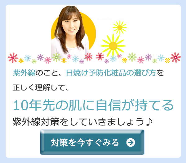 紫外線のこと、日焼け予防化粧品の選び方を正しく理解して、10年先の肌に自信が持てる紫外線対策をしていきましょう♪　対策を今すぐみる