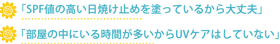 「SPF値の高い日焼け止めを塗っているから大丈夫」「部屋の中にいる時間が多いからUVケアはしていない」