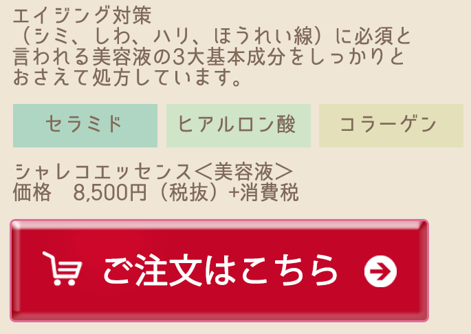 エイジング対策（シミ、しわ、ハリ、ほうれい線）に必須と言われる美容液の3大基本成分をしっかりとおさえて処方しています。 セラミド ヒアルロン酸 コラーゲン シャレコエッセンス＜美容液＞価格8,500円（税抜）＋消費税 ご注文はこちら