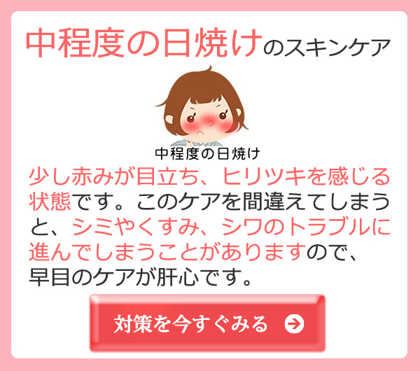 中程度の日焼けのスキンケア 少し赤みが目立ち、ヒリツキを感じる状態です。このケアを間違えてしまうと、シミやくすみ、シワのトラブルに進んでしまうことがありますので、早目のケアが肝心です。対策を今すぐみる