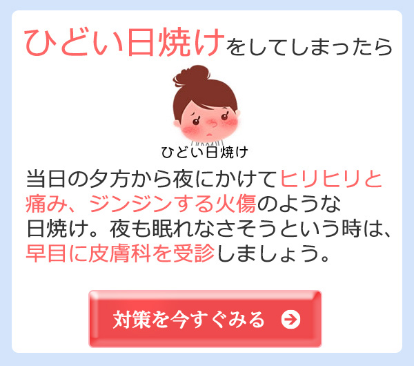 ひどい日焼けをしてしまったら 当日の夕方から夜にかけてヒリヒリと
痛み、ジンジンする火傷のような日焼け。夜も眠れなさそうという時は、早目に皮膚科を受診しましょう。対策を今すぐみる